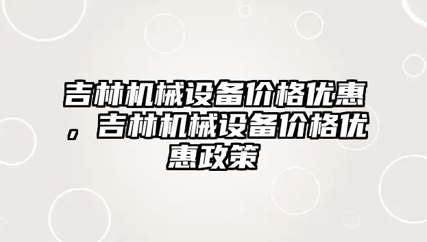 吉林機械設備價格優(yōu)惠，吉林機械設備價格優(yōu)惠政策