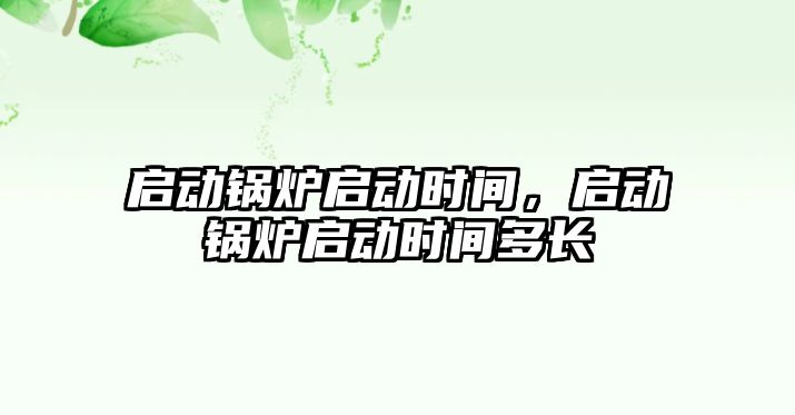 啟動鍋爐啟動時間，啟動鍋爐啟動時間多長