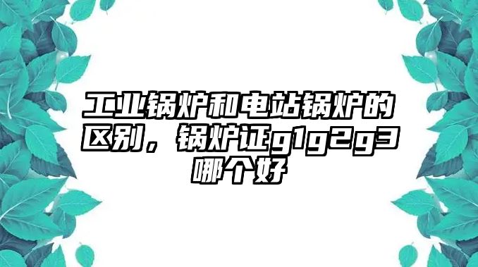 工業鍋爐和電站鍋爐的區別，鍋爐證g1g2g3哪個好