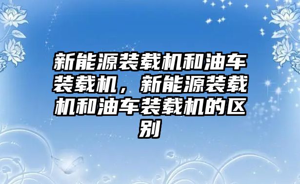 新能源裝載機和油車裝載機，新能源裝載機和油車裝載機的區別