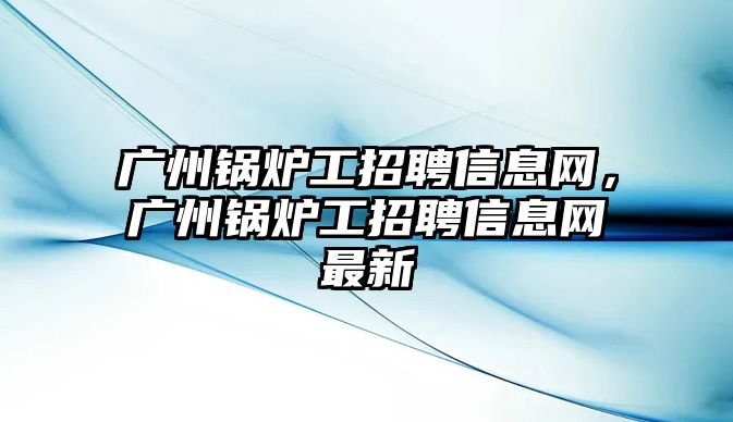 廣州鍋爐工招聘信息網，廣州鍋爐工招聘信息網最新