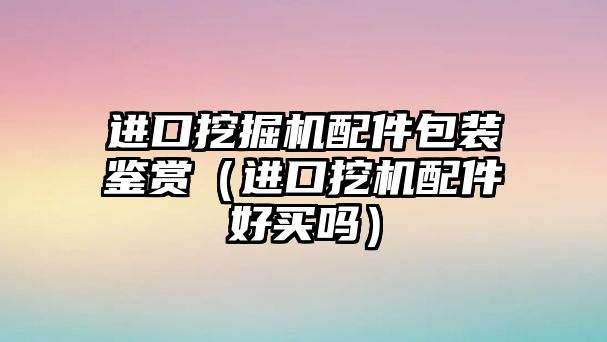 進口挖掘機配件包裝鑒賞（進口挖機配件好買嗎）