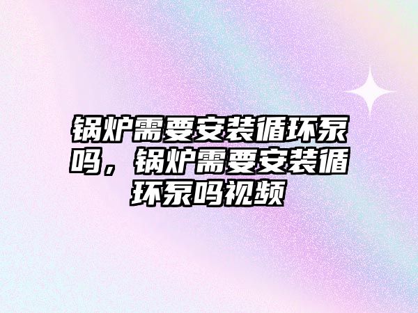 鍋爐需要安裝循環泵嗎，鍋爐需要安裝循環泵嗎視頻