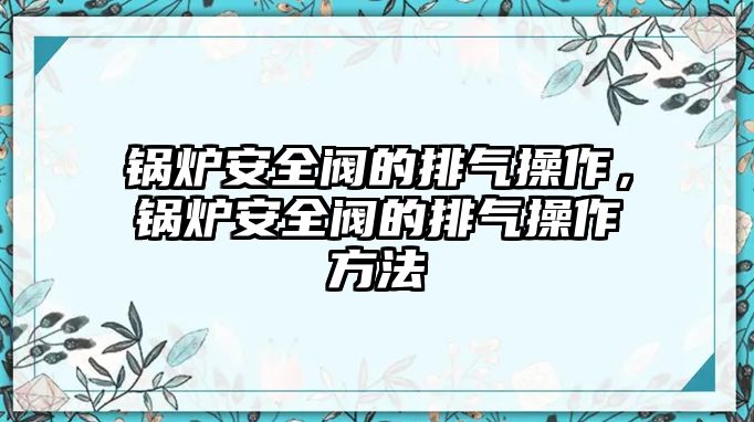 鍋爐安全閥的排氣操作，鍋爐安全閥的排氣操作方法