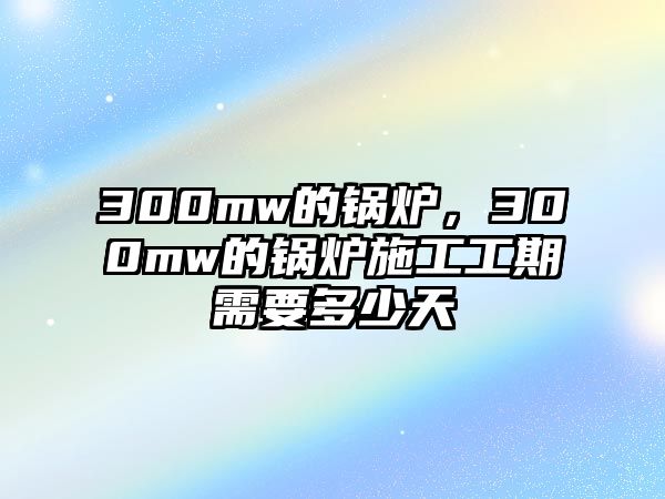 300mw的鍋爐，300mw的鍋爐施工工期需要多少天