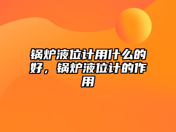 鍋爐液位計用什么的好，鍋爐液位計的作用