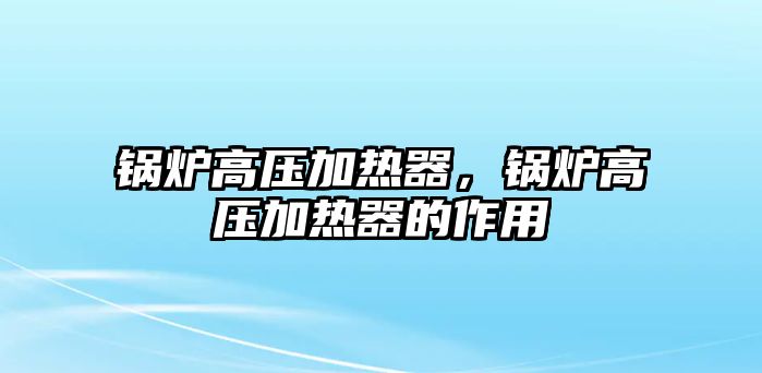 鍋爐高壓加熱器，鍋爐高壓加熱器的作用