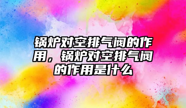 鍋爐對空排氣閥的作用，鍋爐對空排氣閥的作用是什么