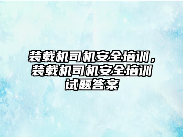 裝載機司機安全培訓，裝載機司機安全培訓試題答案