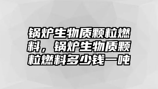 鍋爐生物質顆粒燃料，鍋爐生物質顆粒燃料多少錢一噸