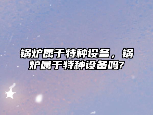 鍋爐屬于特種設備，鍋爐屬于特種設備嗎?