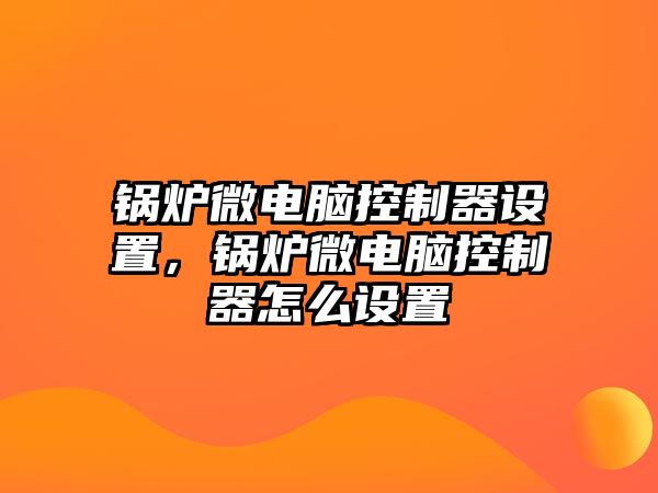 鍋爐微電腦控制器設(shè)置，鍋爐微電腦控制器怎么設(shè)置