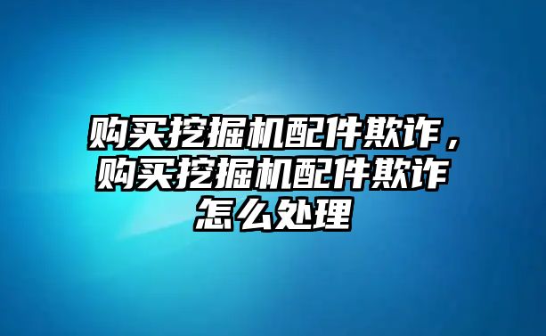 購買挖掘機配件欺詐，購買挖掘機配件欺詐怎么處理