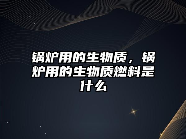 鍋爐用的生物質，鍋爐用的生物質燃料是什么