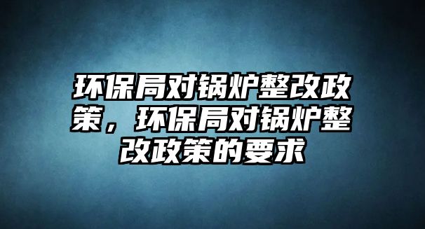 環(huán)保局對鍋爐整改政策，環(huán)保局對鍋爐整改政策的要求