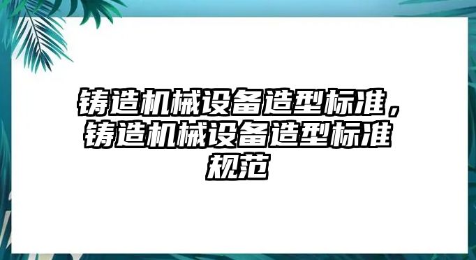 鑄造機械設備造型標準，鑄造機械設備造型標準規范