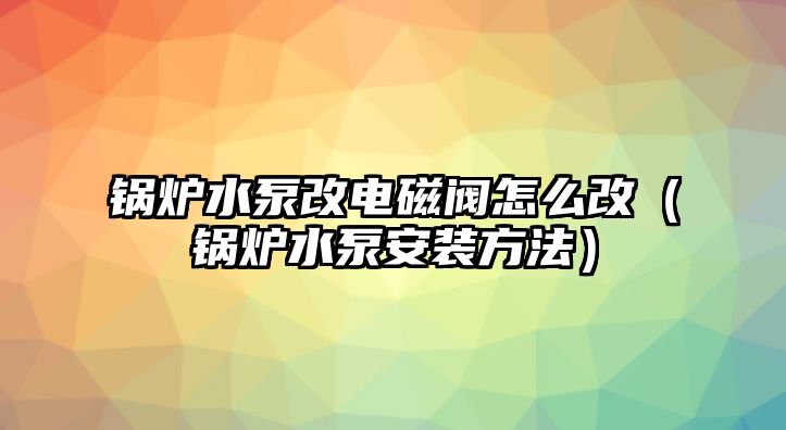 鍋爐水泵改電磁閥怎么改（鍋爐水泵安裝方法）