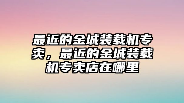 最近的金城裝載機(jī)專賣，最近的金城裝載機(jī)專賣店在哪里