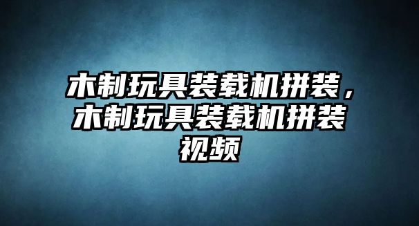 木制玩具裝載機拼裝，木制玩具裝載機拼裝視頻