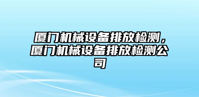 廈門機械設備排放檢測，廈門機械設備排放檢測公司