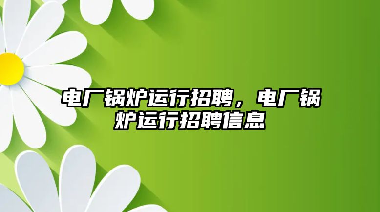 電廠鍋爐運行招聘，電廠鍋爐運行招聘信息