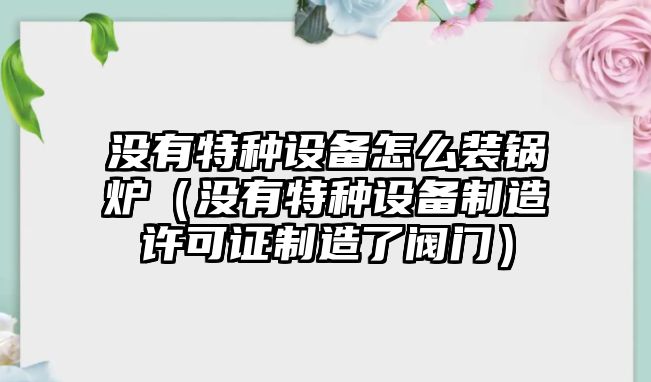 沒(méi)有特種設(shè)備怎么裝鍋爐（沒(méi)有特種設(shè)備制造許可證制造了閥門(mén)）