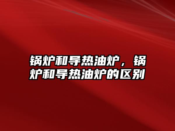 鍋爐和導熱油爐，鍋爐和導熱油爐的區(qū)別