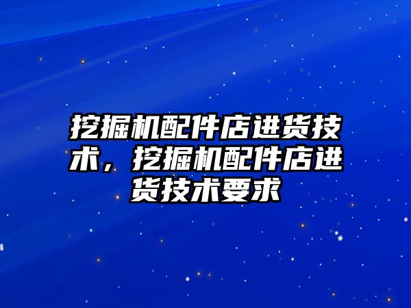 挖掘機配件店進貨技術，挖掘機配件店進貨技術要求