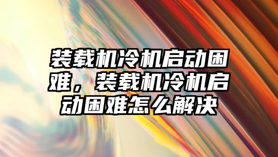 裝載機冷機啟動困難，裝載機冷機啟動困難怎么解決