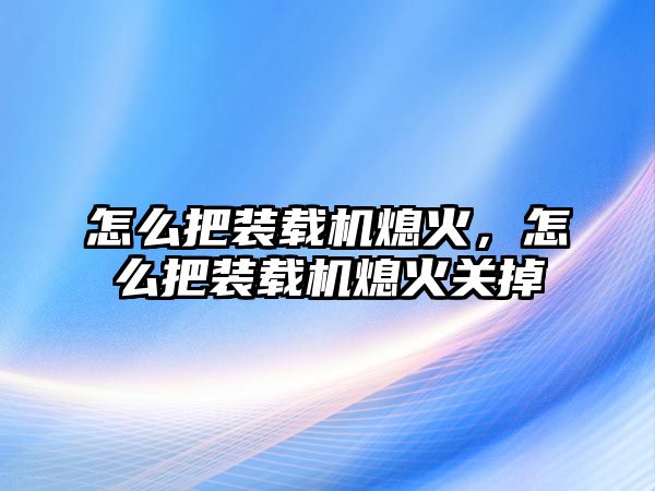 怎么把裝載機熄火，怎么把裝載機熄火關掉