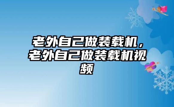 老外自己做裝載機，老外自己做裝載機視頻