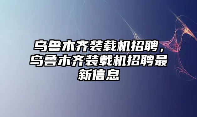 烏魯木齊裝載機招聘，烏魯木齊裝載機招聘最新信息