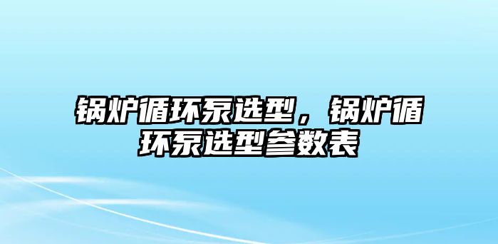 鍋爐循環(huán)泵選型，鍋爐循環(huán)泵選型參數(shù)表