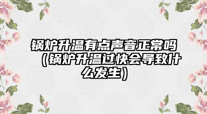 鍋爐升溫有點(diǎn)聲音正常嗎（鍋爐升溫過快會(huì)導(dǎo)致什么發(fā)生）