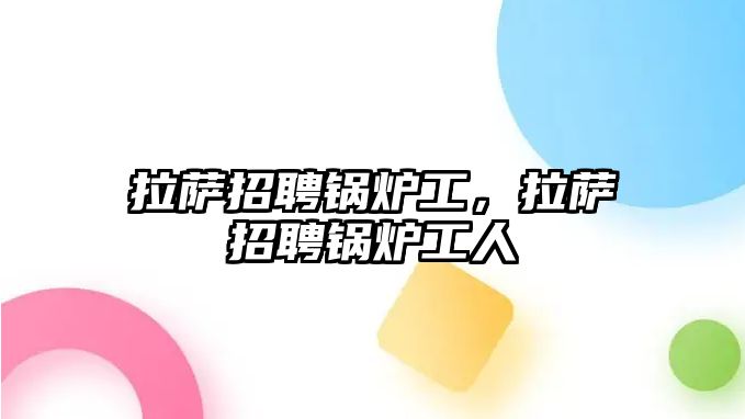 拉薩招聘鍋爐工，拉薩招聘鍋爐工人