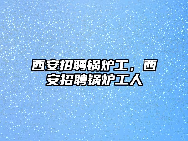 西安招聘鍋爐工，西安招聘鍋爐工人