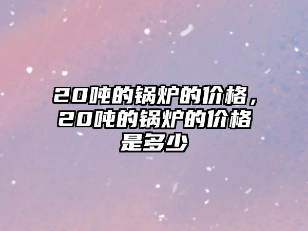 20噸的鍋爐的價格，20噸的鍋爐的價格是多少