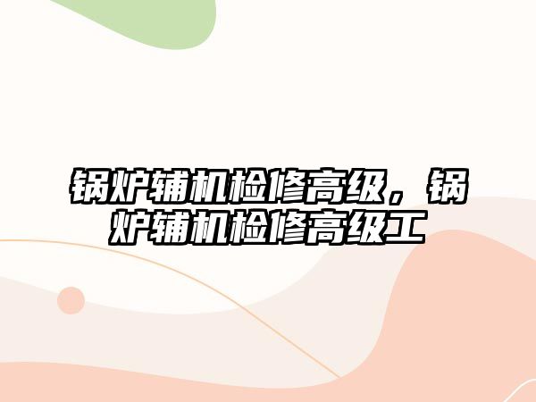 鍋爐輔機檢修高級，鍋爐輔機檢修高級工