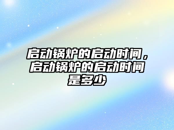 啟動鍋爐的啟動時間，啟動鍋爐的啟動時間是多少