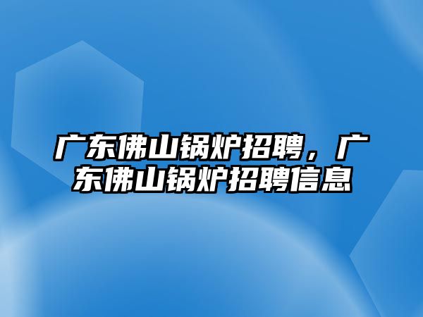 廣東佛山鍋爐招聘，廣東佛山鍋爐招聘信息