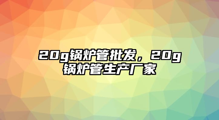 20g鍋爐管批發，20g鍋爐管生產廠家