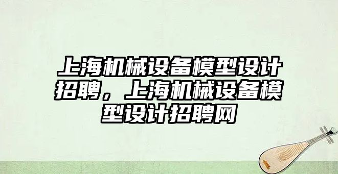 上海機械設(shè)備模型設(shè)計招聘，上海機械設(shè)備模型設(shè)計招聘網(wǎng)