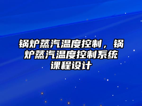 鍋爐蒸汽溫度控制，鍋爐蒸汽溫度控制系統課程設計