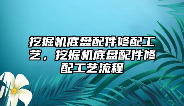 挖掘機(jī)底盤配件修配工藝，挖掘機(jī)底盤配件修配工藝流程