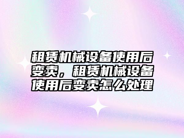 租賃機械設備使用后變賣，租賃機械設備使用后變賣怎么處理