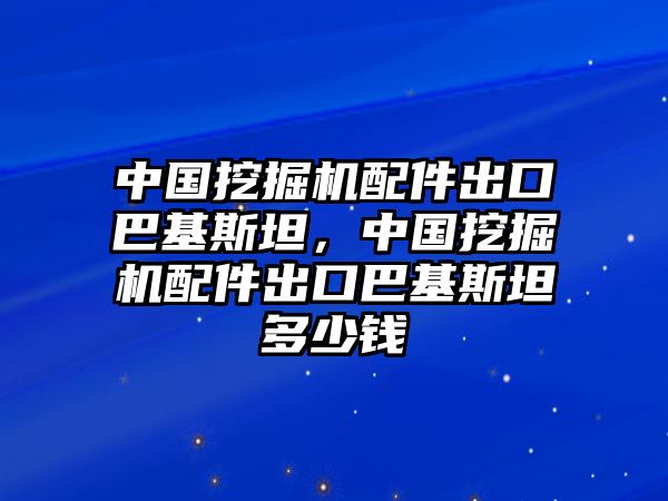 中國挖掘機配件出口巴基斯坦，中國挖掘機配件出口巴基斯坦多少錢