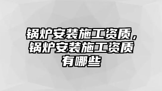 鍋爐安裝施工資質，鍋爐安裝施工資質有哪些