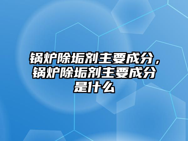 鍋爐除垢劑主要成分，鍋爐除垢劑主要成分是什么