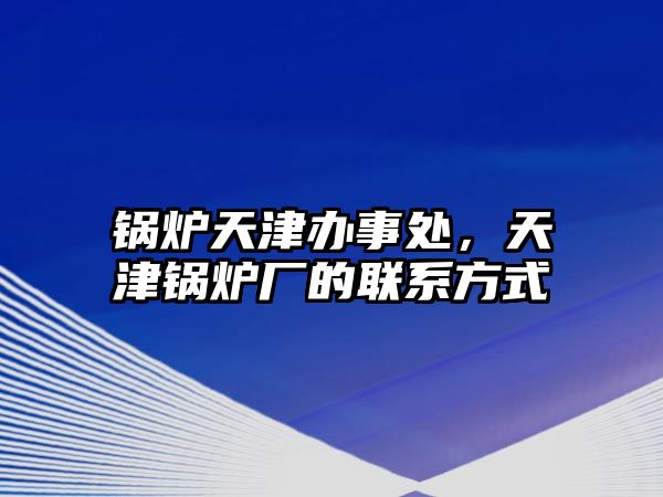 鍋爐天津辦事處，天津鍋爐廠的聯系方式