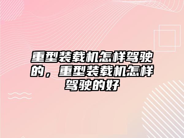 重型裝載機怎樣駕駛的，重型裝載機怎樣駕駛的好